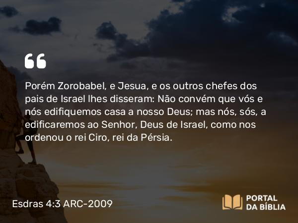 Esdras 4:3 ARC-2009 - Porém Zorobabel, e Jesua, e os outros chefes dos pais de Israel lhes disseram: Não convém que vós e nós edifiquemos casa a nosso Deus; mas nós, sós, a edificaremos ao Senhor, Deus de Israel, como nos ordenou o rei Ciro, rei da Pérsia.