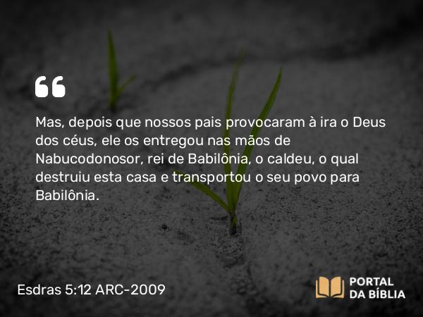 Esdras 5:12 ARC-2009 - Mas, depois que nossos pais provocaram à ira o Deus dos céus, ele os entregou nas mãos de Nabucodonosor, rei de Babilônia, o caldeu, o qual destruiu esta casa e transportou o seu povo para Babilônia.