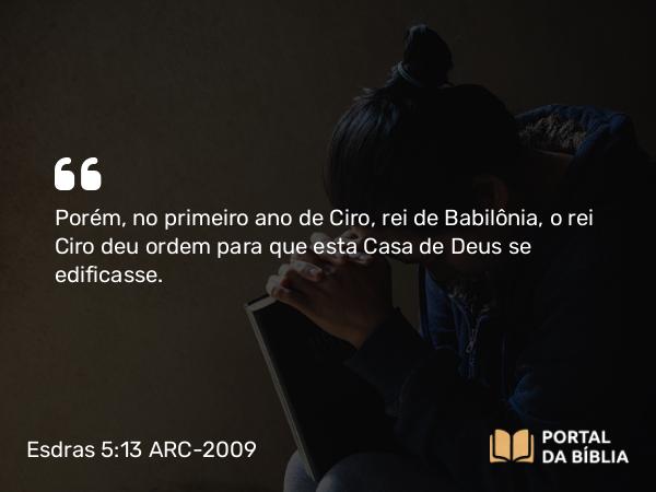 Esdras 5:13-14 ARC-2009 - Porém, no primeiro ano de Ciro, rei de Babilônia, o rei Ciro deu ordem para que esta Casa de Deus se edificasse.