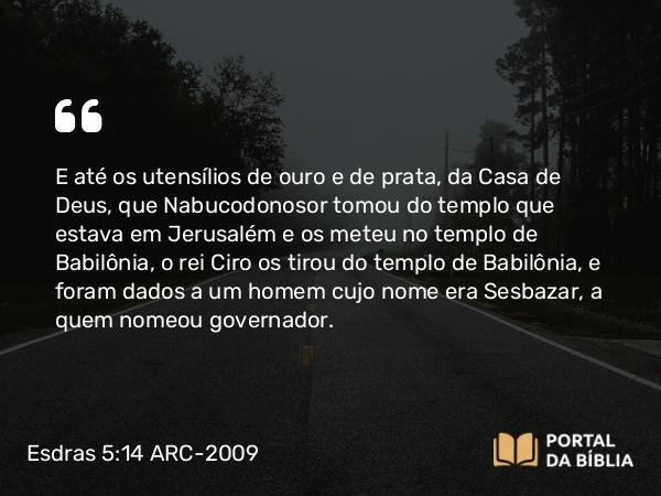 Esdras 5:14 ARC-2009 - E até os utensílios de ouro e de prata, da Casa de Deus, que Nabucodonosor tomou do templo que estava em Jerusalém e os meteu no templo de Babilônia, o rei Ciro os tirou do templo de Babilônia, e foram dados a um homem cujo nome era Sesbazar, a quem nomeou governador.