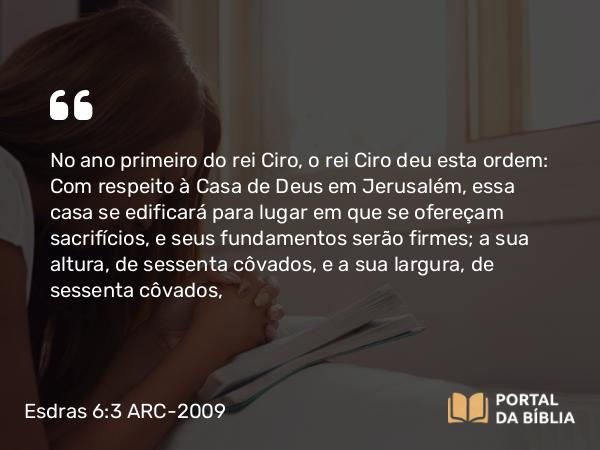 Esdras 6:3 ARC-2009 - No ano primeiro do rei Ciro, o rei Ciro deu esta ordem: Com respeito à Casa de Deus em Jerusalém, essa casa se edificará para lugar em que se ofereçam sacrifícios, e seus fundamentos serão firmes; a sua altura, de sessenta côvados, e a sua largura, de sessenta côvados,