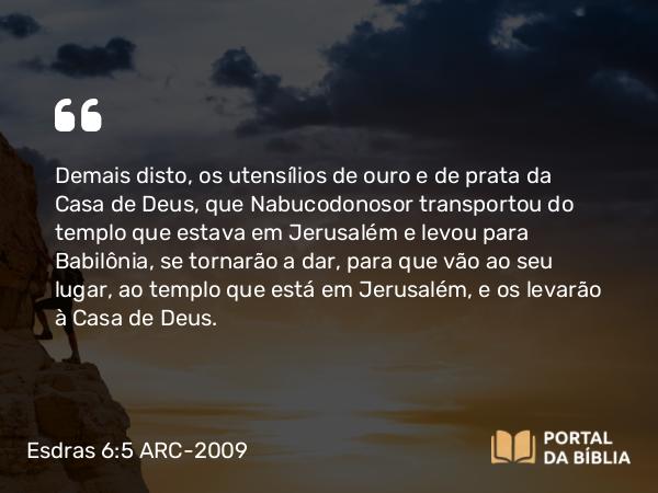 Esdras 6:5 ARC-2009 - Demais disto, os utensílios de ouro e de prata da Casa de Deus, que Nabucodonosor transportou do templo que estava em Jerusalém e levou para Babilônia, se tornarão a dar, para que vão ao seu lugar, ao templo que está em Jerusalém, e os levarão à Casa de Deus.