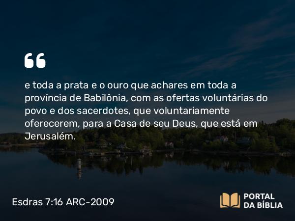 Esdras 7:16 ARC-2009 - e toda a prata e o ouro que achares em toda a província de Babilônia, com as ofertas voluntárias do povo e dos sacerdotes, que voluntariamente oferecerem, para a Casa de seu Deus, que está em Jerusalém.