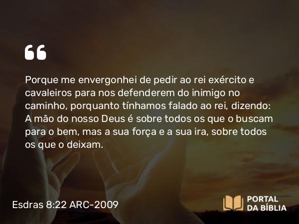 Esdras 8:22 ARC-2009 - Porque me envergonhei de pedir ao rei exército e cavaleiros para nos defenderem do inimigo no caminho, porquanto tínhamos falado ao rei, dizendo: A mão do nosso Deus é sobre todos os que o buscam para o bem, mas a sua força e a sua ira, sobre todos os que o deixam.