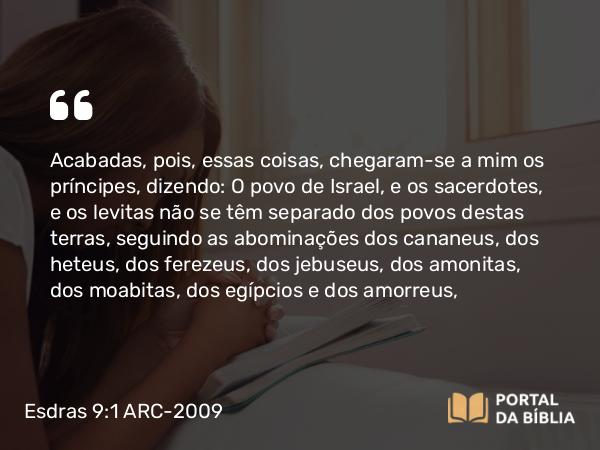 Esdras 9:1 ARC-2009 - Acabadas, pois, essas coisas, chegaram-se a mim os príncipes, dizendo: O povo de Israel, e os sacerdotes, e os levitas não se têm separado dos povos destas terras, seguindo as abominações dos cananeus, dos heteus, dos ferezeus, dos jebuseus, dos amonitas, dos moabitas, dos egípcios e dos amorreus,