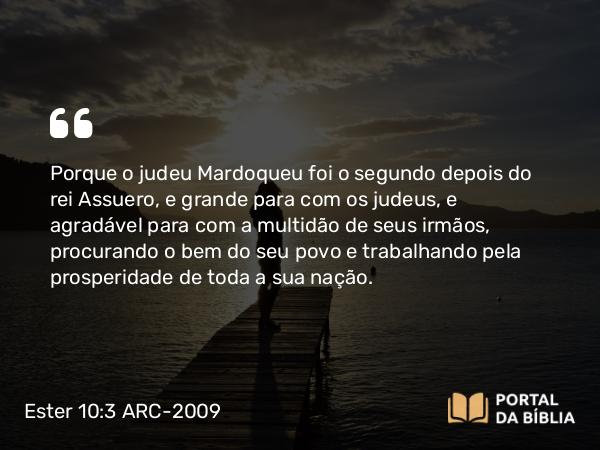 Ester 10:3 ARC-2009 - Porque o judeu Mardoqueu foi o segundo depois do rei Assuero, e grande para com os judeus, e agradável para com a multidão de seus irmãos, procurando o bem do seu povo e trabalhando pela prosperidade de toda a sua nação.