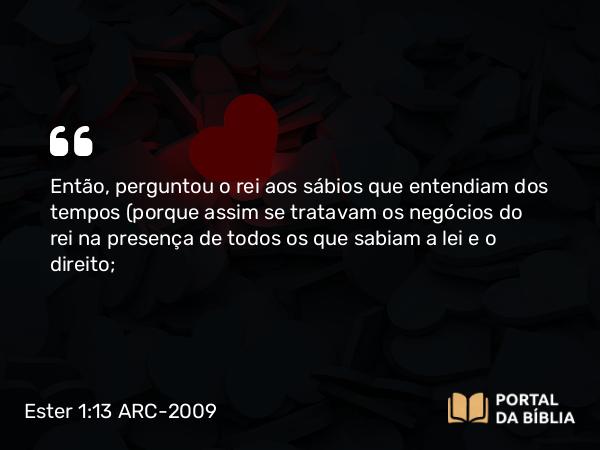 Ester 1:13 ARC-2009 - Então, perguntou o rei aos sábios que entendiam dos tempos (porque assim se tratavam os negócios do rei na presença de todos os que sabiam a lei e o direito;