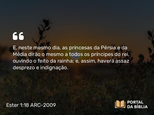 Ester 1:18 ARC-2009 - E, neste mesmo dia, as princesas da Pérsia e da Média dirão o mesmo a todos os príncipes do rei, ouvindo o feito da rainha; e, assim, haverá assaz desprezo e indignação.