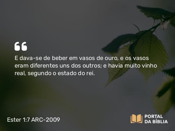 Ester 1:7 ARC-2009 - E dava-se de beber em vasos de ouro, e os vasos eram diferentes uns dos outros; e havia muito vinho real, segundo o estado do rei.