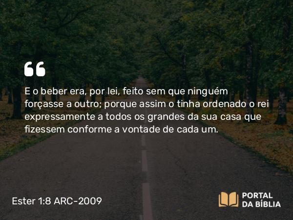 Ester 1:8 ARC-2009 - E o beber era, por lei, feito sem que ninguém forçasse a outro; porque assim o tinha ordenado o rei expressamente a todos os grandes da sua casa que fizessem conforme a vontade de cada um.