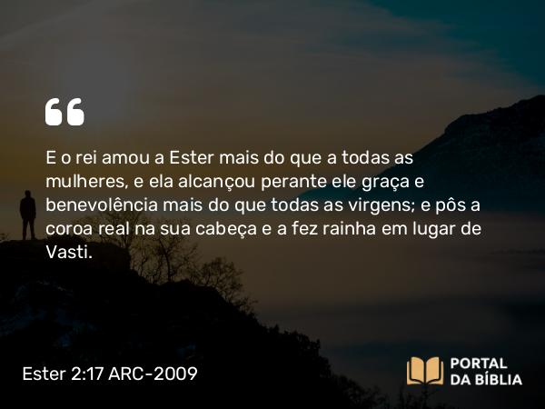 Ester 2:17 ARC-2009 - E o rei amou a Ester mais do que a todas as mulheres, e ela alcançou perante ele graça e benevolência mais do que todas as virgens; e pôs a coroa real na sua cabeça e a fez rainha em lugar de Vasti.