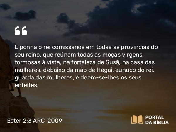 Ester 2:3 ARC-2009 - E ponha o rei comissários em todas as províncias do seu reino, que reúnam todas as moças virgens, formosas à vista, na fortaleza de Susã, na casa das mulheres, debaixo da mão de Hegai, eunuco do rei, guarda das mulheres, e deem-se-lhes os seus enfeites.