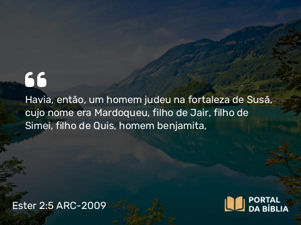 Ester 2:5 ARC-2009 - Havia, então, um homem judeu na fortaleza de Susã, cujo nome era Mardoqueu, filho de Jair, filho de Simei, filho de Quis, homem benjamita,