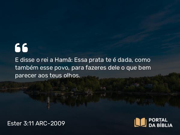 Ester 3:11 ARC-2009 - E disse o rei a Hamã: Essa prata te é dada, como também esse povo, para fazeres dele o que bem parecer aos teus olhos.