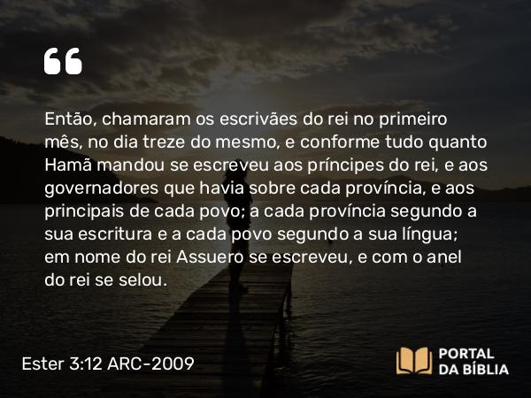 Ester 3:12-13 ARC-2009 - Então, chamaram os escrivães do rei no primeiro mês, no dia treze do mesmo, e conforme tudo quanto Hamã mandou se escreveu aos príncipes do rei, e aos governadores que havia sobre cada província, e aos principais de cada povo; a cada província segundo a sua escritura e a cada povo segundo a sua língua; em nome do rei Assuero se escreveu, e com o anel do rei se selou.