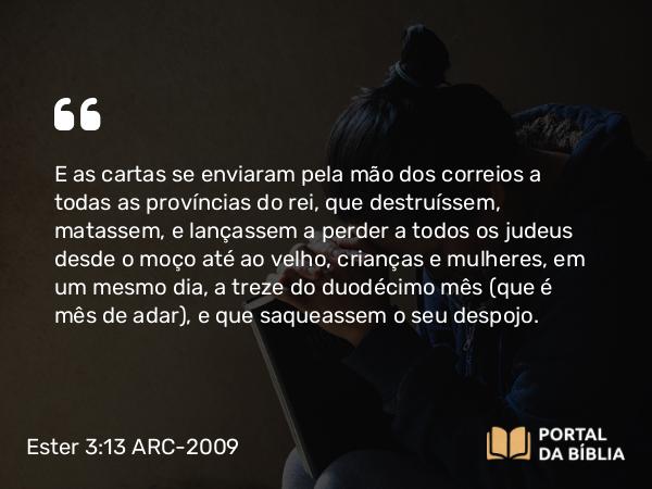 Ester 3:13 ARC-2009 - E as cartas se enviaram pela mão dos correios a todas as províncias do rei, que destruíssem, matassem, e lançassem a perder a todos os judeus desde o moço até ao velho, crianças e mulheres, em um mesmo dia, a treze do duodécimo mês (que é mês de adar), e que saqueassem o seu despojo.