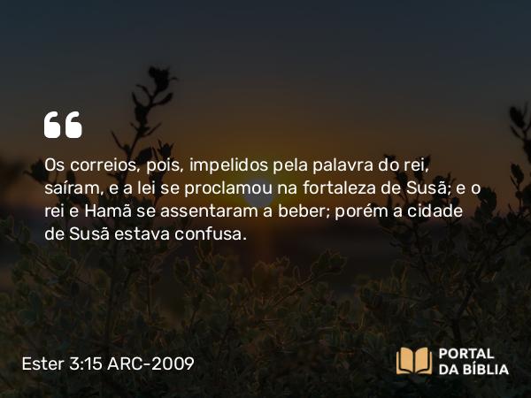 Ester 3:15 ARC-2009 - Os correios, pois, impelidos pela palavra do rei, saíram, e a lei se proclamou na fortaleza de Susã; e o rei e Hamã se assentaram a beber; porém a cidade de Susã estava confusa.