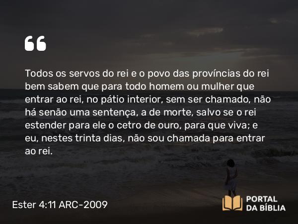 Ester 4:11 ARC-2009 - Todos os servos do rei e o povo das províncias do rei bem sabem que para todo homem ou mulher que entrar ao rei, no pátio interior, sem ser chamado, não há senão uma sentença, a de morte, salvo se o rei estender para ele o cetro de ouro, para que viva; e eu, nestes trinta dias, não sou chamada para entrar ao rei.