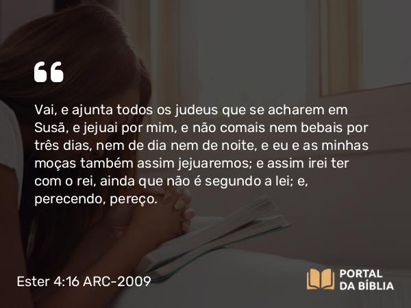 Ester 4:16 ARC-2009 - Vai, e ajunta todos os judeus que se acharem em Susã, e jejuai por mim, e não comais nem bebais por três dias, nem de dia nem de noite, e eu e as minhas moças também assim jejuaremos; e assim irei ter com o rei, ainda que não é segundo a lei; e, perecendo, pereço.