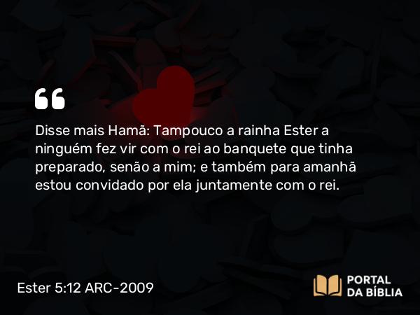 Ester 5:12 ARC-2009 - Disse mais Hamã: Tampouco a rainha Ester a ninguém fez vir com o rei ao banquete que tinha preparado, senão a mim; e também para amanhã estou convidado por ela juntamente com o rei.