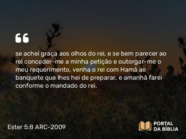 Ester 5:8 ARC-2009 - se achei graça aos olhos do rei, e se bem parecer ao rei conceder-me a minha petição e outorgar-me o meu requerimento, venha o rei com Hamã ao banquete que lhes hei de preparar, e amanhã farei conforme o mandado do rei.