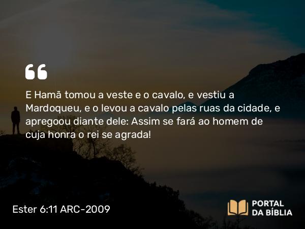 Ester 6:11 ARC-2009 - E Hamã tomou a veste e o cavalo, e vestiu a Mardoqueu, e o levou a cavalo pelas ruas da cidade, e apregoou diante dele: Assim se fará ao homem de cuja honra o rei se agrada!