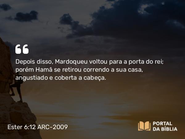 Ester 6:12 ARC-2009 - Depois disso, Mardoqueu voltou para a porta do rei; porém Hamã se retirou correndo a sua casa, angustiado e coberta a cabeça.