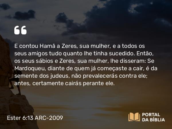 Ester 6:13 ARC-2009 - E contou Hamã a Zeres, sua mulher, e a todos os seus amigos tudo quanto lhe tinha sucedido. Então, os seus sábios e Zeres, sua mulher, lhe disseram: Se Mardoqueu, diante de quem já começaste a cair, é da semente dos judeus, não prevalecerás contra ele; antes, certamente cairás perante ele.