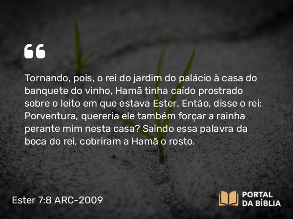 Ester 7:8 ARC-2009 - Tornando, pois, o rei do jardim do palácio à casa do banquete do vinho, Hamã tinha caído prostrado sobre o leito em que estava Ester. Então, disse o rei: Porventura, quereria ele também forçar a rainha perante mim nesta casa? Saindo essa palavra da boca do rei, cobriram a Hamã o rosto.