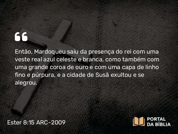 Ester 8:15 ARC-2009 - Então, Mardoqueu saiu da presença do rei com uma veste real azul celeste e branca, como também com uma grande coroa de ouro e com uma capa de linho fino e púrpura, e a cidade de Susã exultou e se alegrou.