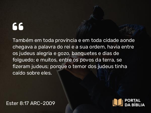 Ester 8:17 ARC-2009 - Também em toda província e em toda cidade aonde chegava a palavra do rei e a sua ordem, havia entre os judeus alegria e gozo, banquetes e dias de folguedo; e muitos, entre os povos da terra, se fizeram judeus; porque o temor dos judeus tinha caído sobre eles.