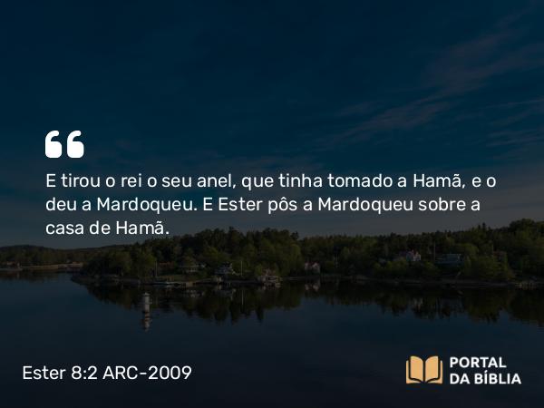 Ester 8:2 ARC-2009 - E tirou o rei o seu anel, que tinha tomado a Hamã, e o deu a Mardoqueu. E Ester pôs a Mardoqueu sobre a casa de Hamã.