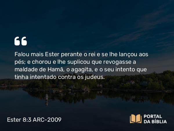 Ester 8:3 ARC-2009 - Falou mais Ester perante o rei e se lhe lançou aos pés; e chorou e lhe suplicou que revogasse a maldade de Hamã, o agagita, e o seu intento que tinha intentado contra os judeus.