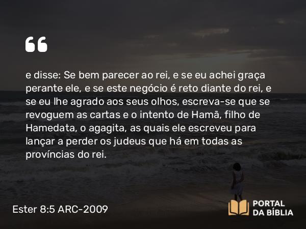 Ester 8:5 ARC-2009 - e disse: Se bem parecer ao rei, e se eu achei graça perante ele, e se este negócio é reto diante do rei, e se eu lhe agrado aos seus olhos, escreva-se que se revoguem as cartas e o intento de Hamã, filho de Hamedata, o agagita, as quais ele escreveu para lançar a perder os judeus que há em todas as províncias do rei.