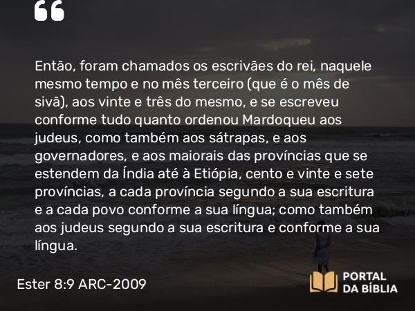 Ester 8:9 ARC-2009 - Então, foram chamados os escrivães do rei, naquele mesmo tempo e no mês terceiro (que é o mês de sivã), aos vinte e três do mesmo, e se escreveu conforme tudo quanto ordenou Mardoqueu aos judeus, como também aos sátrapas, e aos governadores, e aos maiorais das províncias que se estendem da Índia até à Etiópia, cento e vinte e sete províncias, a cada província segundo a sua escritura e a cada povo conforme a sua língua; como também aos judeus segundo a sua escritura e conforme a sua língua.