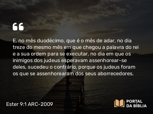 Ester 9:1 ARC-2009 - E, no mês duodécimo, que é o mês de adar, no dia treze do mesmo mês em que chegou a palavra do rei e a sua ordem para se executar, no dia em que os inimigos dos judeus esperavam assenhorear-se deles, sucedeu o contrário, porque os judeus foram os que se assenhorearam dos seus aborrecedores.