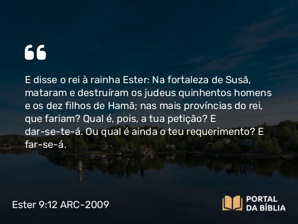 Ester 9:12 ARC-2009 - E disse o rei à rainha Ester: Na fortaleza de Susã, mataram e destruíram os judeus quinhentos homens e os dez filhos de Hamã; nas mais províncias do rei, que fariam? Qual é, pois, a tua petição? E dar-se-te-á. Ou qual é ainda o teu requerimento? E far-se-á.