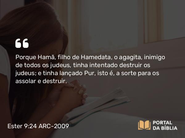 Ester 9:24 ARC-2009 - Porque Hamã, filho de Hamedata, o agagita, inimigo de todos os judeus, tinha intentado destruir os judeus; e tinha lançado Pur, isto é, a sorte para os assolar e destruir.