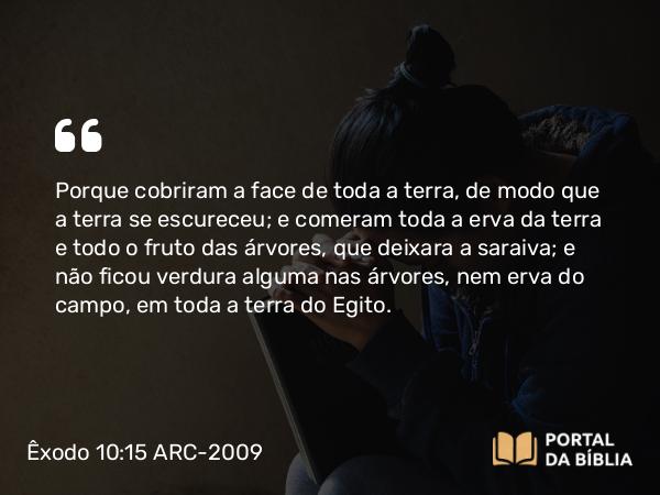 Êxodo 10:15 ARC-2009 - Porque cobriram a face de toda a terra, de modo que a terra se escureceu; e comeram toda a erva da terra e todo o fruto das árvores, que deixara a saraiva; e não ficou verdura alguma nas árvores, nem erva do campo, em toda a terra do Egito.