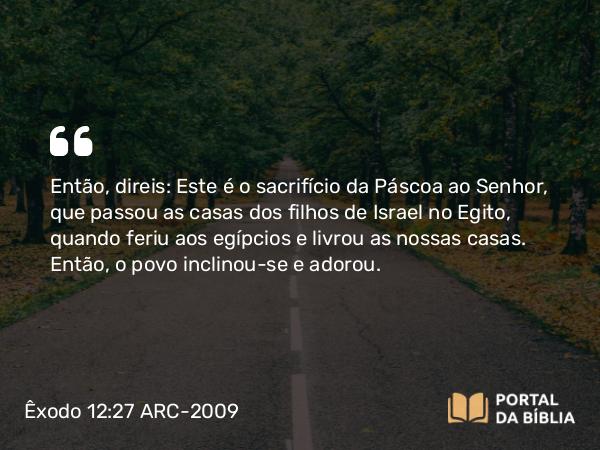 Êxodo 12:27 ARC-2009 - Então, direis: Este é o sacrifício da Páscoa ao Senhor, que passou as casas dos filhos de Israel no Egito, quando feriu aos egípcios e livrou as nossas casas. Então, o povo inclinou-se e adorou.