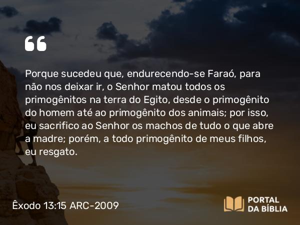 Êxodo 13:15 ARC-2009 - Porque sucedeu que, endurecendo-se Faraó, para não nos deixar ir, o Senhor matou todos os primogênitos na terra do Egito, desde o primogênito do homem até ao primogênito dos animais; por isso, eu sacrifico ao Senhor os machos de tudo o que abre a madre; porém, a todo primogênito de meus filhos, eu resgato.