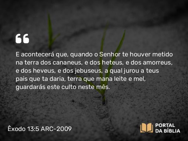 Êxodo 13:5 ARC-2009 - E acontecerá que, quando o Senhor te houver metido na terra dos cananeus, e dos heteus, e dos amorreus, e dos heveus, e dos jebuseus, a qual jurou a teus pais que ta daria, terra que mana leite e mel, guardarás este culto neste mês.