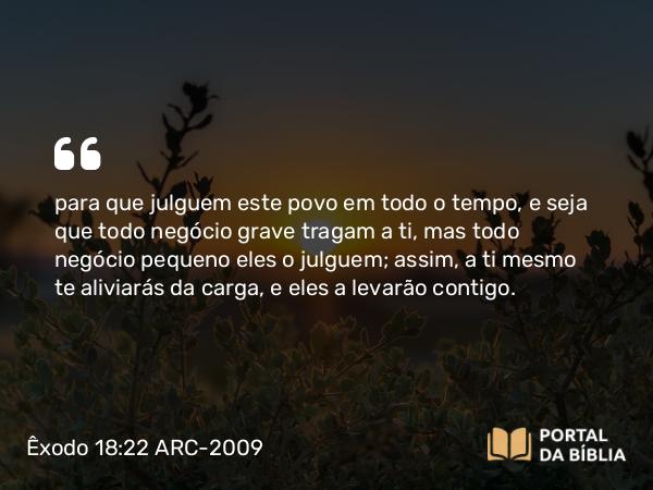 Êxodo 18:22 ARC-2009 - para que julguem este povo em todo o tempo, e seja que todo negócio grave tragam a ti, mas todo negócio pequeno eles o julguem; assim, a ti mesmo te aliviarás da carga, e eles a levarão contigo.