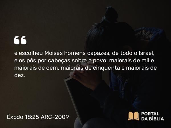 Êxodo 18:25 ARC-2009 - e escolheu Moisés homens capazes, de todo o Israel, e os pôs por cabeças sobre o povo: maiorais de mil e maiorais de cem, maiorais de cinquenta e maiorais de dez.