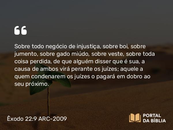 Êxodo 22:9 ARC-2009 - Sobre todo negócio de injustiça, sobre boi, sobre jumento, sobre gado miúdo, sobre veste, sobre toda coisa perdida, de que alguém disser que é sua, a causa de ambos virá perante os juízes; aquele a quem condenarem os juízes o pagará em dobro ao seu próximo.