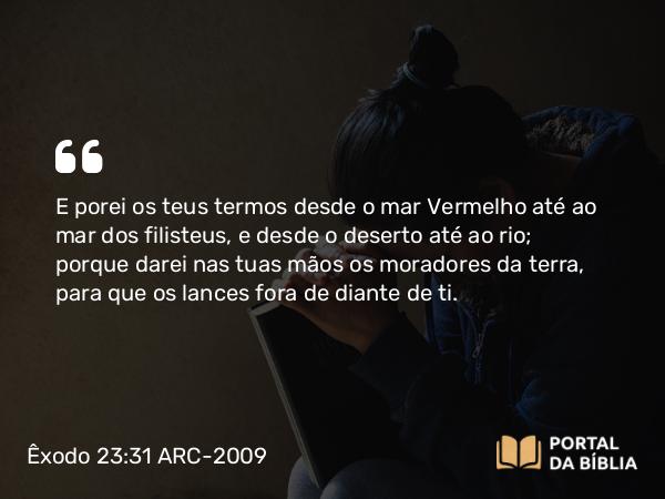 Êxodo 23:31 ARC-2009 - E porei os teus termos desde o mar Vermelho até ao mar dos filisteus, e desde o deserto até ao rio; porque darei nas tuas mãos os moradores da terra, para que os lances fora de diante de ti.