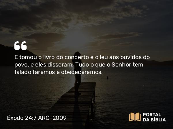 Êxodo 24:7 ARC-2009 - E tomou o livro do concerto e o leu aos ouvidos do povo, e eles disseram: Tudo o que o Senhor tem falado faremos e obedeceremos.