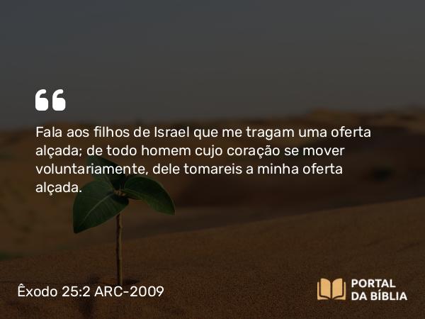 Êxodo 25:2 ARC-2009 - Fala aos filhos de Israel que me tragam uma oferta alçada; de todo homem cujo coração se mover voluntariamente, dele tomareis a minha oferta alçada.