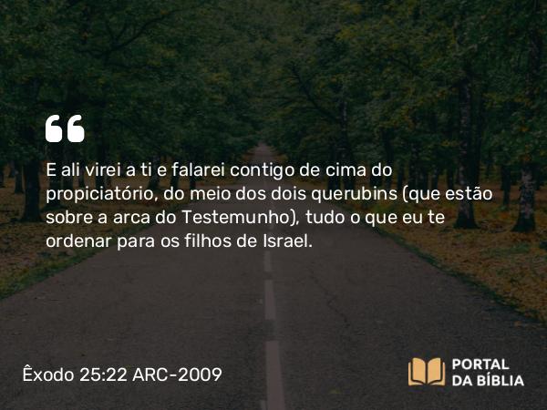 Êxodo 25:22 ARC-2009 - E ali virei a ti e falarei contigo de cima do propiciatório, do meio dos dois querubins (que estão sobre a arca do Testemunho), tudo o que eu te ordenar para os filhos de Israel.