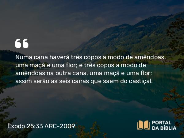 Êxodo 25:33 ARC-2009 - Numa cana haverá três copos a modo de amêndoas, uma maçã e uma flor; e três copos a modo de amêndoas na outra cana, uma maçã e uma flor; assim serão as seis canas que saem do castiçal.